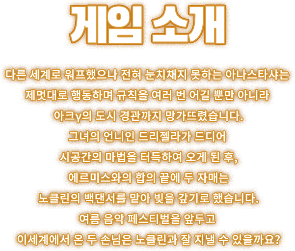 게임 소개, 다른 세계로 워프했으나 전혀 눈치채지 못하는 아나스타샤는 제멋대로 행동하며 규칙을 여러 번 어길 뿐만 아니라 아크γ의 도시 경관까지 망가뜨렸습니다. 그녀의 언니인 드리젤라가 드디어 시공간의 마법을 터득하여 오게 된 후, 에르미스와의 합의 끝에 두 자매는 노클린의 백댄서를 맡아 빚을 갚기로 했습니다. 여름 음악 페스티벌을 앞두고 이세계에서 온 두 손님은 노클린과 잘 지낼 수 있을까요?