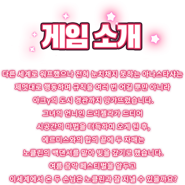 게임 소개, 다른 세계로 워프했으나 전혀 눈치채지 못하는 아나스타샤는 제멋대로 행동하며 규칙을 여러 번 어길 뿐만 아니라 아크γ의 도시 경관까지 망가뜨렸습니다. 그녀의 언니인 드리젤라가 드디어 시공간의 마법을 터득하여 오게 된 후, 에르미스와의 합의 끝에 두 자매는 노클린의 백댄서를 맡아 빚을 갚기로 했습니다. 여름 음악 페스티벌을 앞두고 이세계에서 온 두 손님은 노클린과 잘 지낼 수 있을까요?